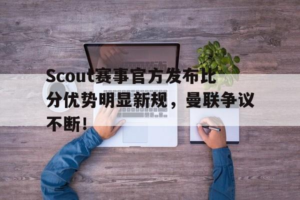 AYX-关于Scout赛事官方发布比分优势明显新规，曼联争议不断！的信息